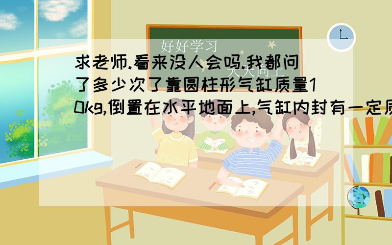 求老师.看来没人会吗.我都问了多少次了靠圆柱形气缸质量10kg,倒置在水平地面上,气缸内封有一定质量的空气,缸壁厚度可不计.缸内光滑活塞质量5kg,截面积为50cm平方.当缸内气体温度为27℃时,