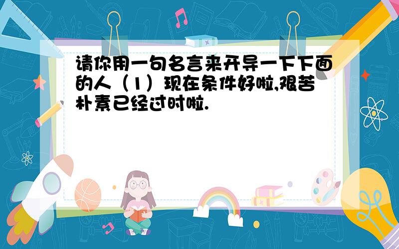 请你用一句名言来开导一下下面的人（1）现在条件好啦,艰苦朴素已经过时啦.