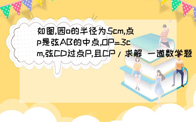 如图,园o的半径为5cm,点p是弦AB的中点,OP=3cm,弦CD过点P,且CP/求解 一道数学题 如图,园o的半径为5cm,点p是弦AB的中点,OP=3cm,弦CD过点P,且CP/CD=1/3,则CD的长为   CM?