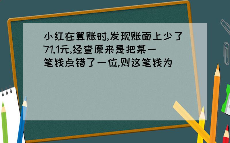 小红在算账时,发现账面上少了71.1元,经查原来是把某一笔钱点错了一位,则这笔钱为(