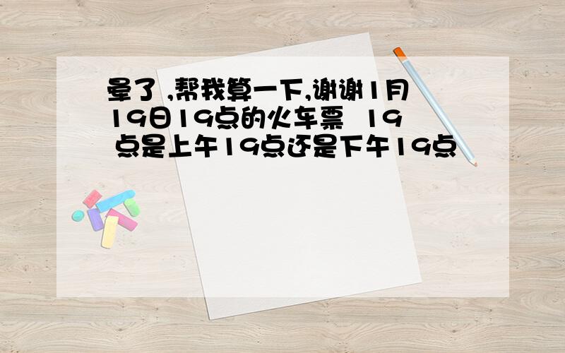 晕了 ,帮我算一下,谢谢1月19日19点的火车票  19 点是上午19点还是下午19点