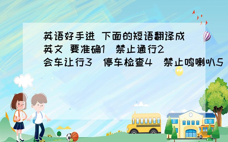 英语好手进 下面的短语翻译成英文 要准确1．禁止通行2．会车让行3．停车检查4．禁止鸣喇叭5．禁止直行6．限制速度7．限制宽度8．限制高度9．限制质量10．禁止行人通行