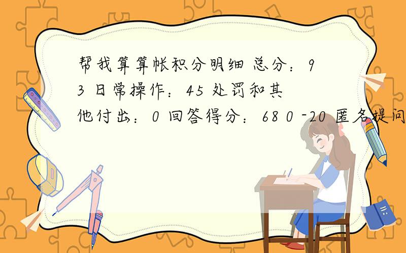 帮我算算帐积分明细 总分：93 日常操作：45 处罚和其他付出：0 回答得分：68 0 -20 匿名提问：0 创建词条：0 编辑词条：0 0 回答统计 回答总数：37 回答被采纳：1 回答被采纳率：2% 提问统计