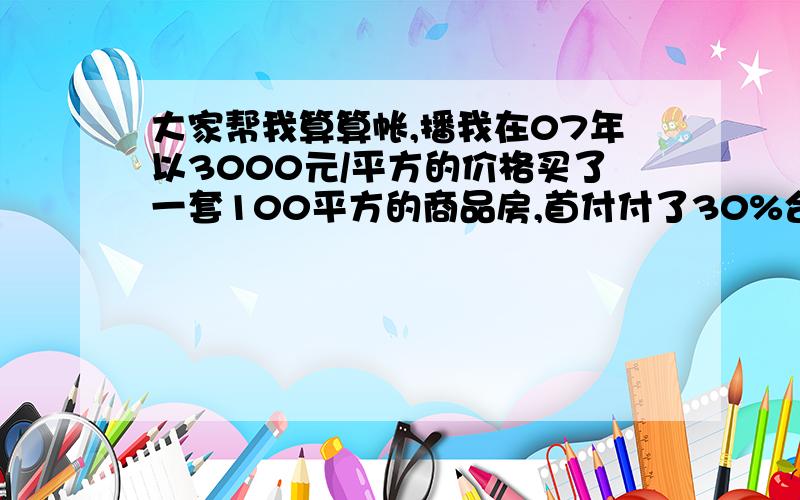 大家帮我算算帐,播我在07年以3000元/平方的价格买了一套100平方的商品房,首付付了30%合计90000元.贷了20年的时间,第一次还款在07年11月份,好像是1500元/月.如果说我现在以5000元的价格卖掉的话,