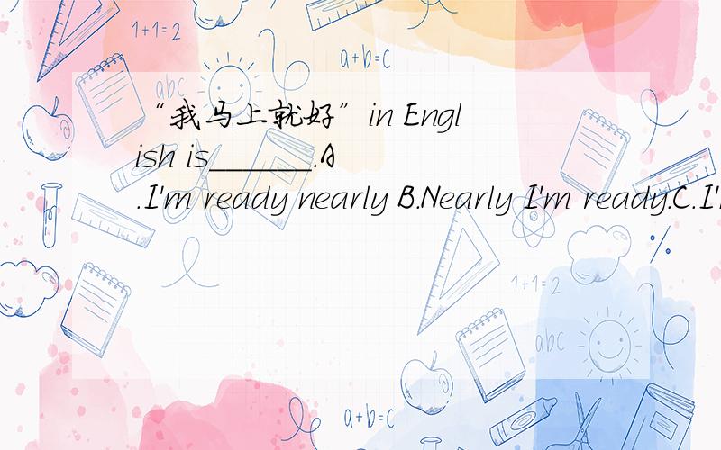 “我马上就好”in English is______.A.I'm ready nearly B.Nearly I'm ready.C.I'm nearly ready D.I nearly an ready英语