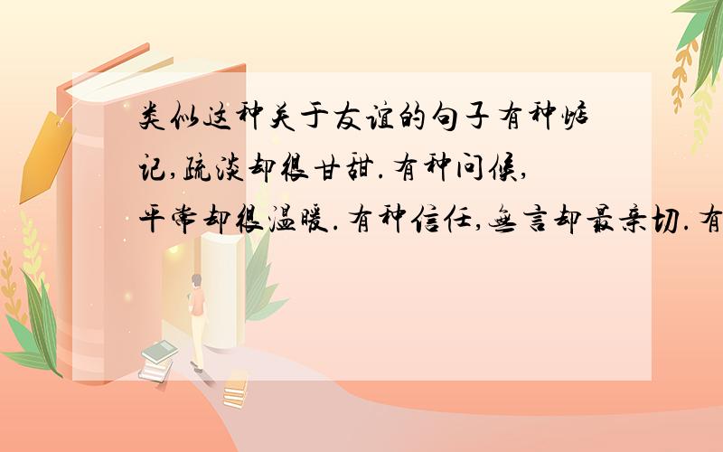 类似这种关于友谊的句子有种惦记,疏淡却很甘甜.有种问候,平常却很温暖.有种信任,无言却最亲切.有种友谊,清澈但很长远.