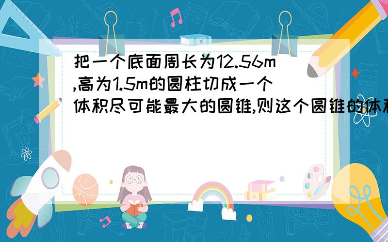 把一个底面周长为12.56m,高为1.5m的圆柱切成一个体积尽可能最大的圆锥,则这个圆锥的体积是多少立方分米