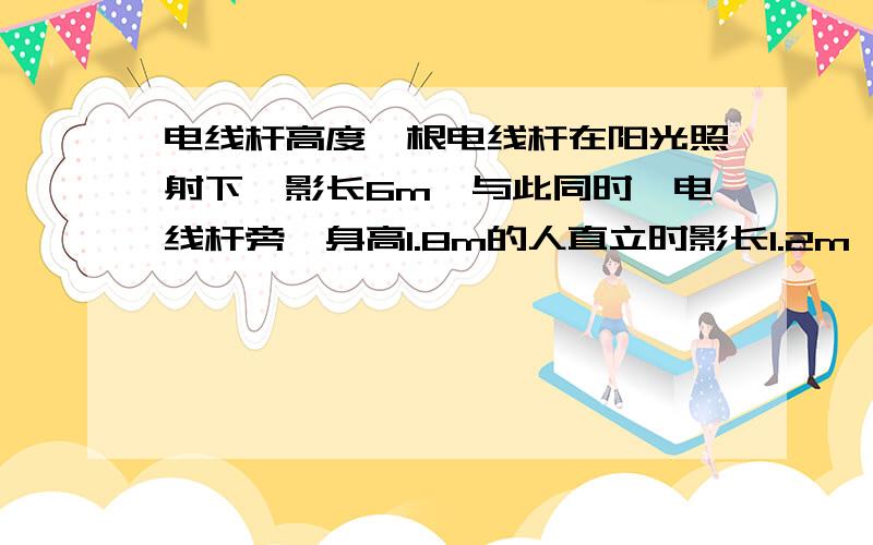 电线杆高度一根电线杆在阳光照射下,影长6m,与此同时,电线杆旁一身高1.8m的人直立时影长1.2m,可知电线杆的高度是多少.