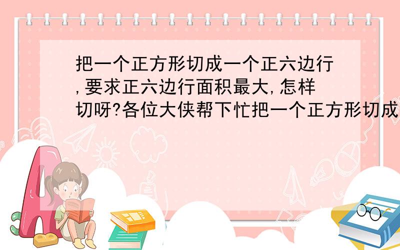 把一个正方形切成一个正六边行,要求正六边行面积最大,怎样切呀?各位大侠帮下忙把一个正方形切成一个正六边行!要求所切下的正六边行面积最大!怎样切呀?各位大侠帮下忙!谢谢了!*^o^*