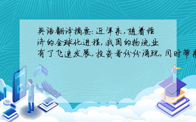 英语翻译摘要：近年来,随着经济的全球化进程,我国的物流业有了飞速发展,投资者纷纷涌现,同时带来了机遇和挑战.面对激烈的市场竞争,我国中小型物流企业该如何克服自身的缺点来谋求生