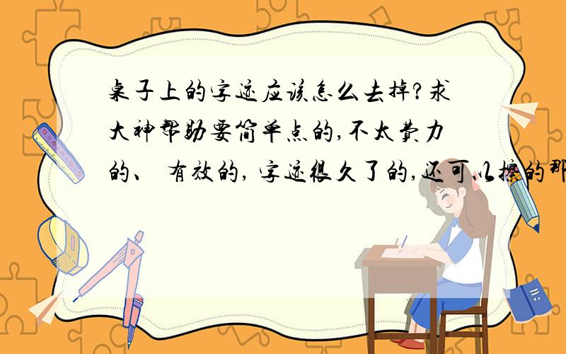 桌子上的字迹应该怎么去掉?求大神帮助要简单点的,不太费力的、 有效的, 字迹很久了的,还可以擦的那种办法, 谢谢了啊