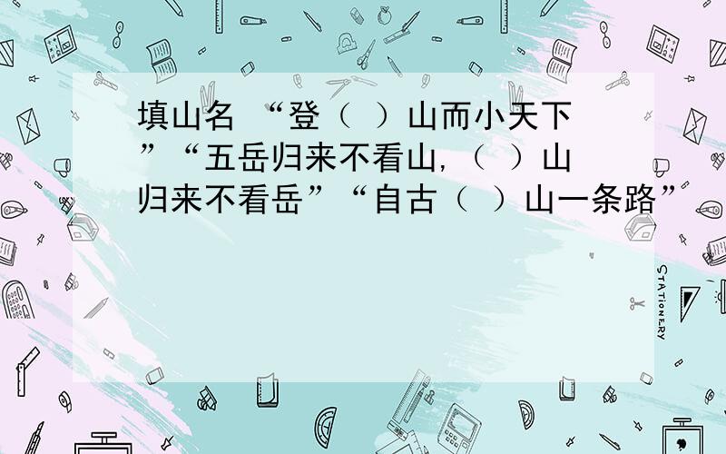 填山名 “登（ ）山而小天下”“五岳归来不看山,（ ）山归来不看岳”“自古（ ）山一条路”