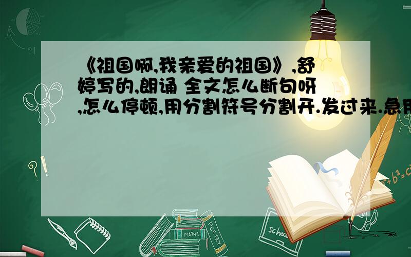 《祖国啊,我亲爱的祖国》,舒婷写的,朗诵 全文怎么断句呀,怎么停顿,用分割符号分割开.发过来.急用,谢谢,有好评.