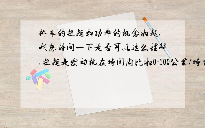 轿车的扭矩和功率的概念如题,我想请问一下是否可以这么理解,扭矩是发动机在时间内比如0-100公里/时里面的加速,比如说4.1秒,而功率则是车子比如最高可以达到多少速度,比如两台车子,一台