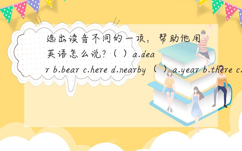 选出读音不同的一项：帮助他用英语怎么说?（ ）a.dear b.bear c.here d.nearby（ ）a.year b.there c.hair d.where（ ）a.three b.there c.fifth d.third（ ）a.phone b.moment c.stop d.photo（ ）a.bread b.sweater c.head d.tea