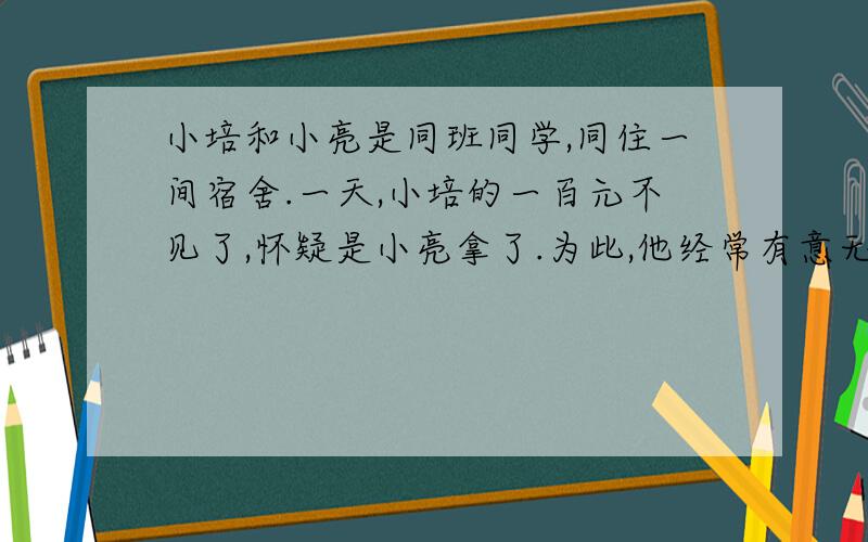 小培和小亮是同班同学,同住一间宿舍.一天,小培的一百元不见了,怀疑是小亮拿了.为此,他经常有意无意说小亮,小亮不计较.后来小培在笔记本中找到了钱,向小亮道歉,小亮大度的原谅了他：“