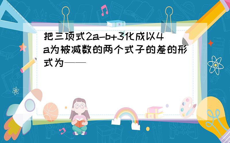 把三项式2a-b+3化成以4a为被减数的两个式子的差的形式为——