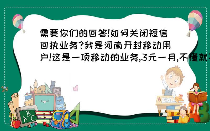 需要你们的回答!如何关闭短信回执业务?我是河南开封移动用户!这是一项移动的业务,3元一月,不懂就不要回答!