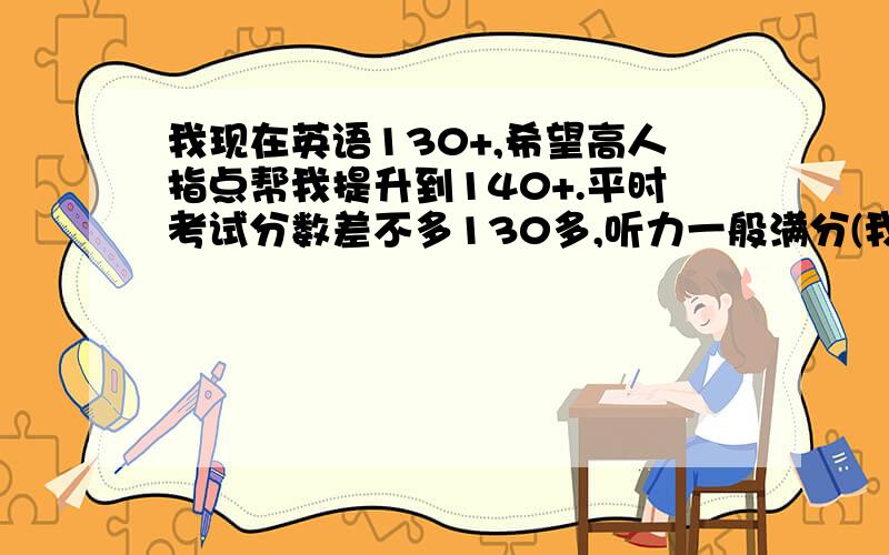 我现在英语130+,希望高人指点帮我提升到140+.平时考试分数差不多130多,听力一般满分(我每星期坚持至少三次常速听抄).单选一般会错3-5个完形1-2个,阅读有时全对,有时错得很惨,改错3-5个错,作