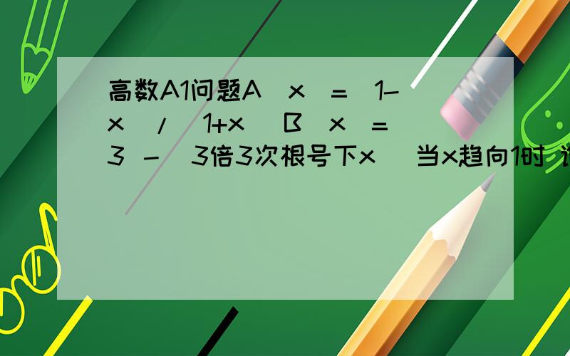 高数A1问题A(x)=(1-x)/(1+x) B(x)=3 －（3倍3次根号下x） 当x趋向1时 谁是谁的高阶还是等价无穷小