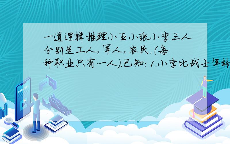 一道逻辑推理小王小张小李三人分别是工人,军人,农民.（每种职业只有一人）.已知：1.小李比战士年龄大.2.小王与农民不同岁.3.农民比小张年龄大.他们分别是谁?