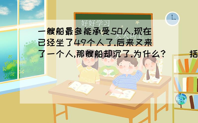 一艘船最多能承受50人,现在已经坐了49个人了.后来又来了一个人,那艘船却沉了.为什么?( )括号填什么,急