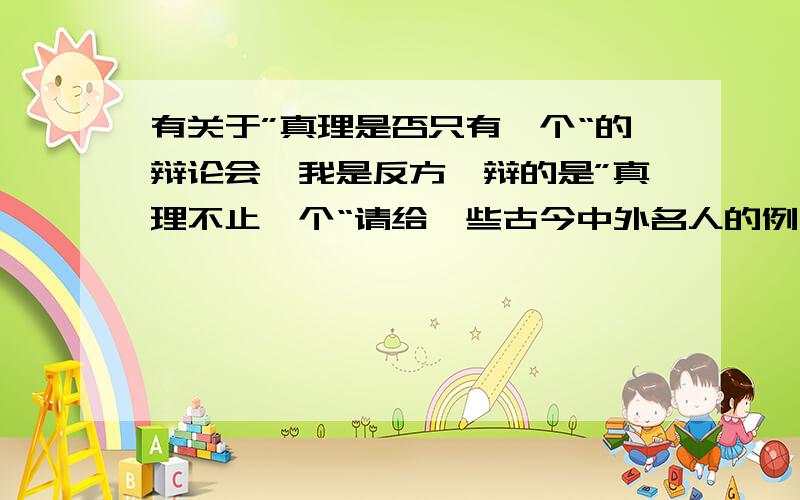 有关于”真理是否只有一个“的辩论会,我是反方,辩的是”真理不止一个“请给一些古今中外名人的例子,具有说服力,谢谢!越快越好，谢谢！