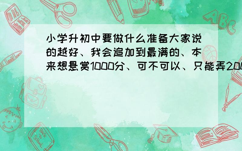 小学升初中要做什么准备大家说的越好、我会追加到最满的、本来想悬赏1000分、可不可以、只能弄200、所以我会追加到1000