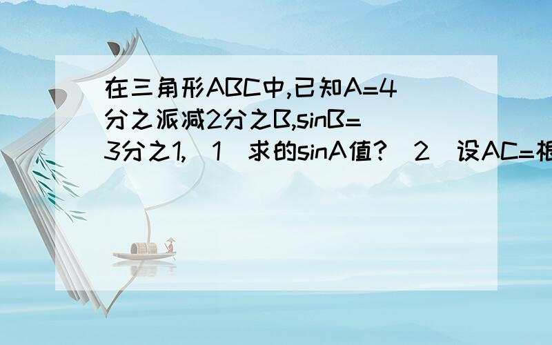 在三角形ABC中,已知A=4分之派减2分之B,sinB=3分之1,(1)求的sinA值?(2)设AC=根号6,求三角形ABC的面积