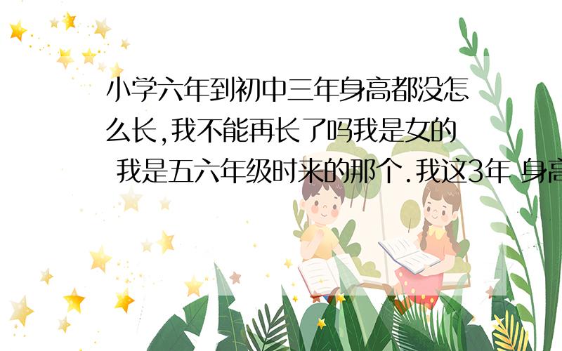 小学六年到初中三年身高都没怎么长,我不能再长了吗我是女的 我是五六年级时来的那个.我这3年 身高没变过 运动也一样.怎样才能让我长高点呢?我怎么觉得我来不及了?