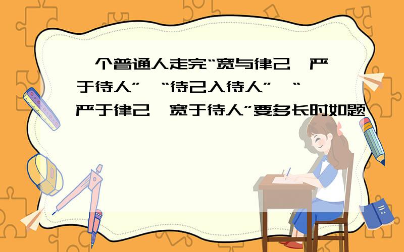 一个普通人走完“宽与律己,严于待人”→“待己入待人”→“严于律己,宽于待人”要多长时如题