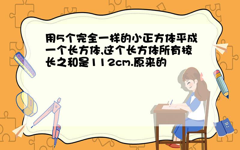 用5个完全一样的小正方体平成一个长方体,这个长方体所有棱长之和是112cm.原来的