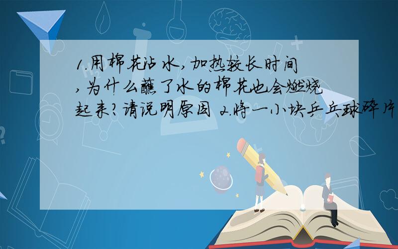 1.用棉花沾水,加热较长时间,为什么蘸了水的棉花也会燃烧起来?请说明原因 2.将一小块乒乓球碎片和滤纸碎片加热,发现两者都可燃,再将两者分别放在一片薄铜片的两侧,加热铜片中部,请问会