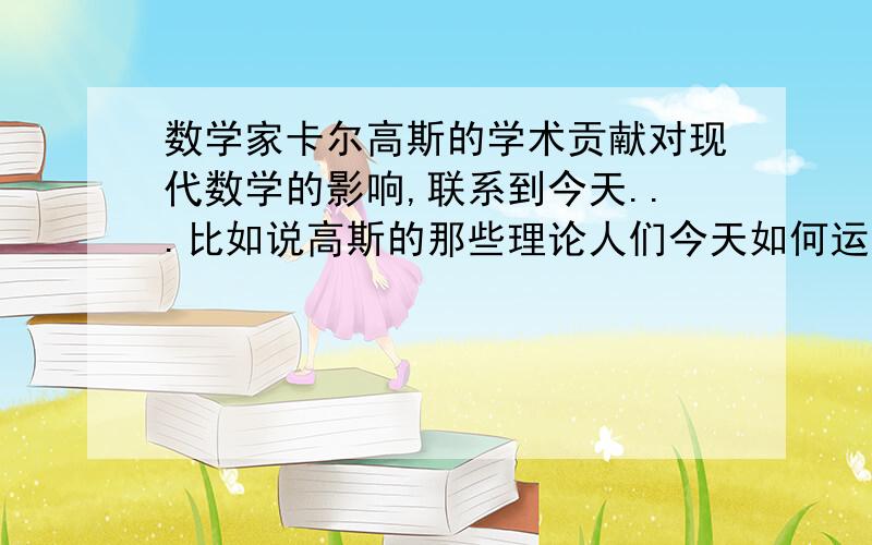 数学家卡尔高斯的学术贡献对现代数学的影响,联系到今天...比如说高斯的那些理论人们今天如何运用,用他来干什么~写数学英文论文用的,他的贡献联系到今天,contributions connect to today.