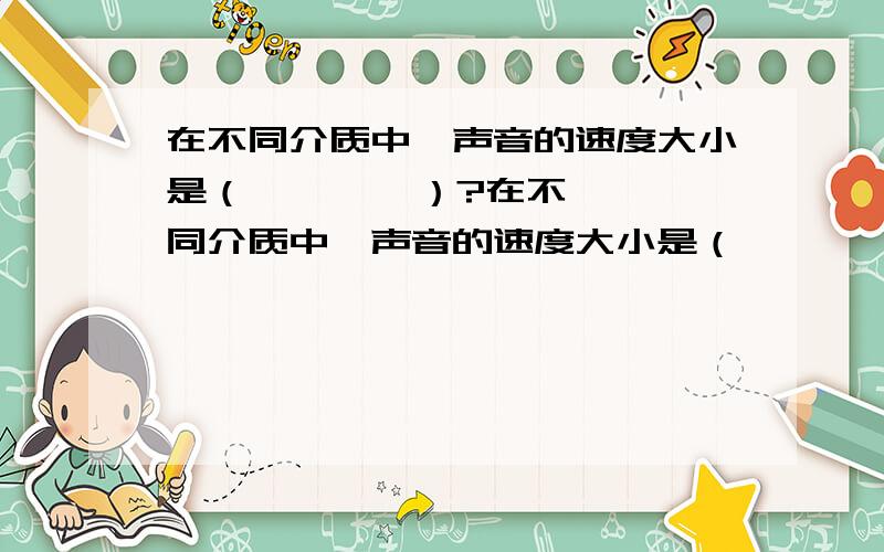 在不同介质中,声音的速度大小是（        ）?在不同介质中,声音的速度大小是（            ）?请帮忙填一个物理题的空~如果能简要说明那更好了.我有急用,谢谢~!