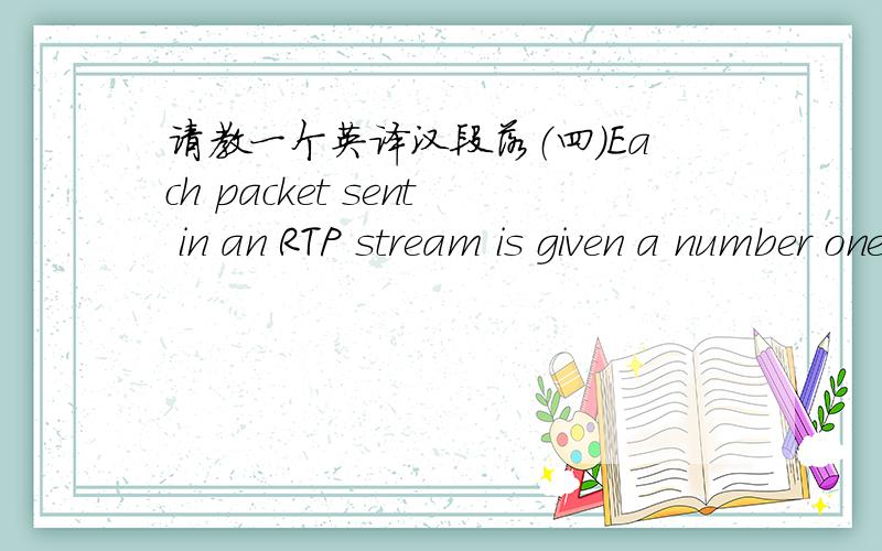 请教一个英译汉段落（四）Each packet sent in an RTP stream is given a number one higher than its predecessor.This numbering allows the destination to determine if any packets are missing.If a packet is missing,the best action for the desti