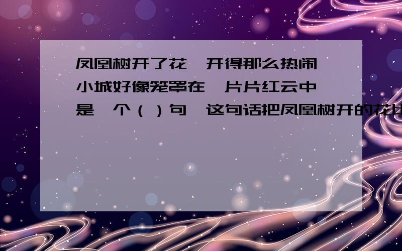 凤凰树开了花,开得那么热闹,小城好像笼罩在一片片红云中,是一个（）句,这句话把凤凰树开的花比作（）突出了凤凰花（）的特点.