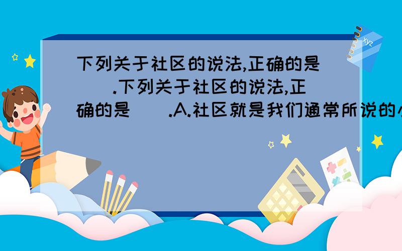 下列关于社区的说法,正确的是（）.下列关于社区的说法,正确的是（）.A.社区就是我们通常所说的小区 B.农村不存在社区 C.一座城市就是一个社区,不可能在城市内进一步划分社区 D.不同类型