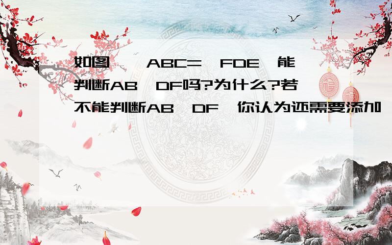 如图,∠ABC=∠FDE,能判断AB‖DF吗?为什么?若不能判断AB‖DF,你认为还需要添加一个什么条件呢?写出这个条件,并说明你的理由file://E:\文件。图片\My Pictures\图片 024.jpg