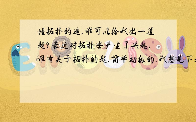 懂拓扑的进,谁可以给我出一道题?最近对拓扑学产生了兴趣,谁有关于拓扑的题.简单初级的.我想见下题型,感激不尽!