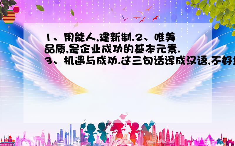 1、用能人,建新制.2、唯美品质,是企业成功的基本元素.3、机遇与成功.这三句话译成汉语,不好意思,一着急写错了,是汉译英.