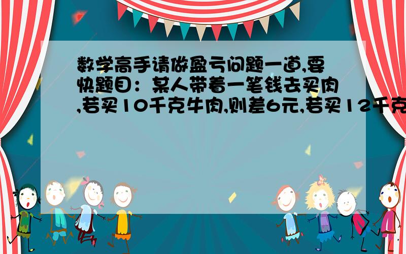 数学高手请做盈亏问题一道,要快题目：某人带着一笔钱去买肉,若买10千克牛肉,则差6元,若买12千克猪肉则剩4元,已知每千克牛肉比猪肉贵3元.问他带了几元钱?要有列式!只等10分钟,如果好,偶会