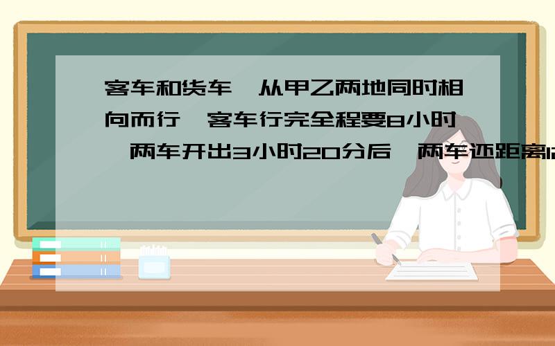 客车和货车,从甲乙两地同时相向而行,客车行完全程要8小时,两车开出3小时20分后,两车还距离120千米,已知客车与货车的速度比是5:4,请问货车每小时行多少千米?