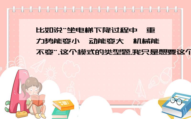 比如说“坐电梯下降过程中,重力势能变小,动能变大,机械能不变”.这个模式的类型题.我只是想要这个类型的题.我说的是题啊,是题啊,题啊,题.