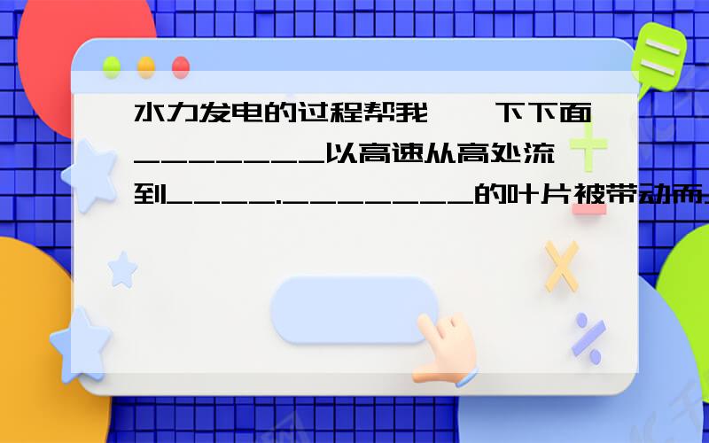 水力发电的过程帮我塡一下下面_______以高速从高处流到____._______的叶片被带动而______.连接______的_______被带动而发电.