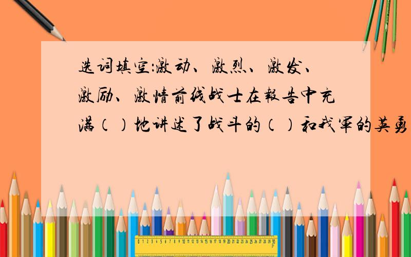 选词填空：激动、激烈、激发、激励、激情前线战士在报告中充满（）地讲述了战斗的（）和我军的英勇.大家听了报告,心情十分（）.报告（）了我们的学习热情,前线将士（）这我们前进.