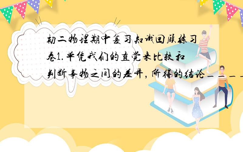 初二物理期中复习知识回顾练习卷1.单凭我们的直觉来比较和判断事物之间的差异，所得的结论______可靠、准确。为了得到可靠的判断和具体的数据，就必须进行________。2.进行测量，首先要