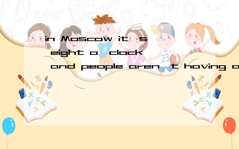 in Moscow it's eight o'clock and people aren't having aftemoon tea.They are having dinner at home or in restaurants .Some are going to the opera or watching a ballet .Some are watching television or playing games at home.