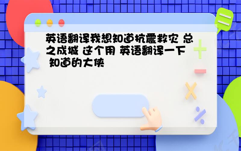 英语翻译我想知道抗震救灾 总之成城 这个用 英语翻译一下 知道的大侠