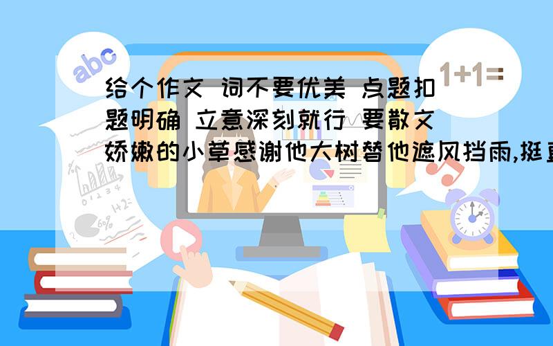 给个作文 词不要优美 点题扣题明确 立意深刻就行 要散文娇嫩的小草感谢他大树替他遮风挡雨,挺直的大树感谢小草衬托伟岸,美丽的鲜花感谢大地哺育了他的芳香辽阔的土地感谢鲜花为他装